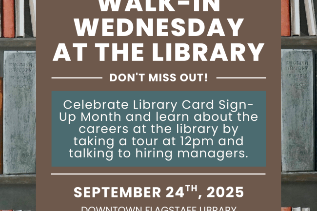 Flyer with books on a shelf in the background, then in the foreground the library logo followed by this text "Walk-in Wednesday at the library. Don't miss out! Celebrate Library Card Sign-Up Month and learn about the careers at the library by taking a tour at 12pm and talking to hiring managers. September 24th, 2025, Downtown Flagstaff Library, 12pm-2pm. To request a reasonable accommodation please call 928-213-2332 three days prior notice is requested."