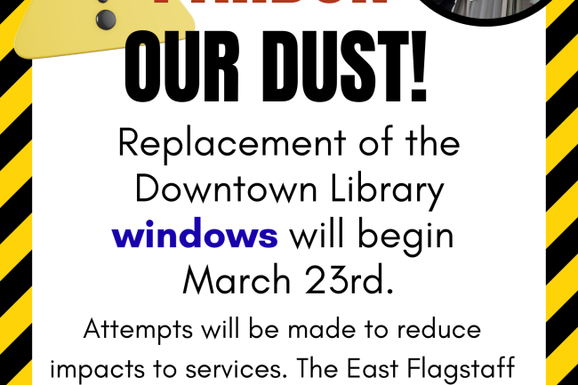 pardon our dust! replacement of the downtown library windows will begin march 23. Attempts will be made to reduce impacts to services. The East Flagstaff library remains open during this time. the background is caution colors and stripes. an exclamation indication caution is present in the top left corner. there is a photo of a man replacing windows in the top right corner.