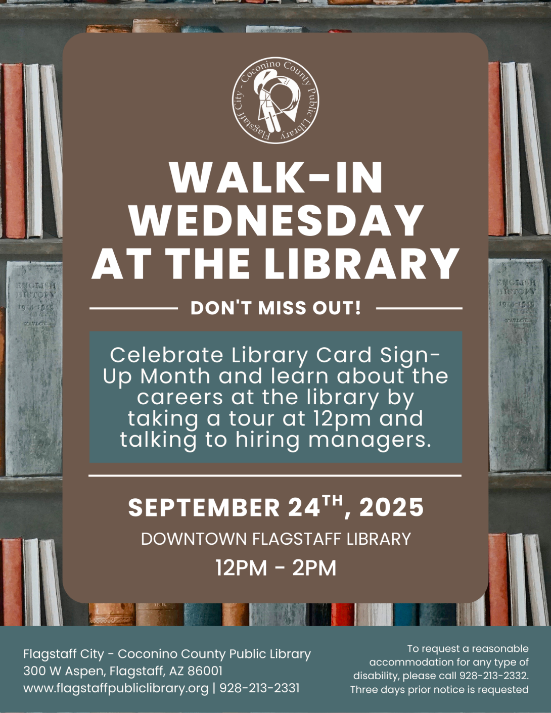 Flyer with books on a shelf in the background, then in the foreground the library logo followed by this text "Walk-in Wednesday at the library. Don't miss out! Celebrate Library Card Sign-Up Month and learn about the careers at the library by taking a tour at 12pm and talking to hiring managers. September 24th, 2025, Downtown Flagstaff Library, 12pm-2pm. To request a reasonable accommodation please call 928-213-2332 three days prior notice is requested."
